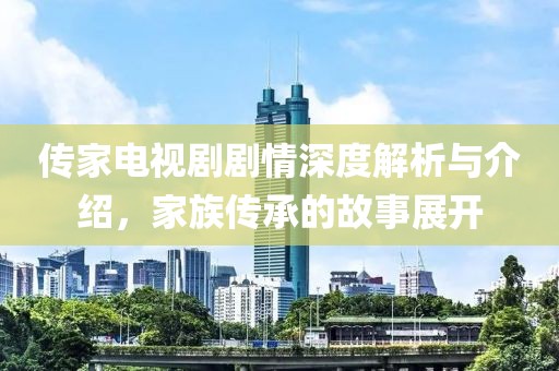 傳家電視劇劇情深度解析與介紹，家族傳承的故事展開