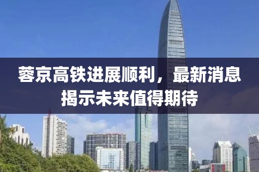 蓉京高鐵進展順利，最新消息揭示未來值得期待