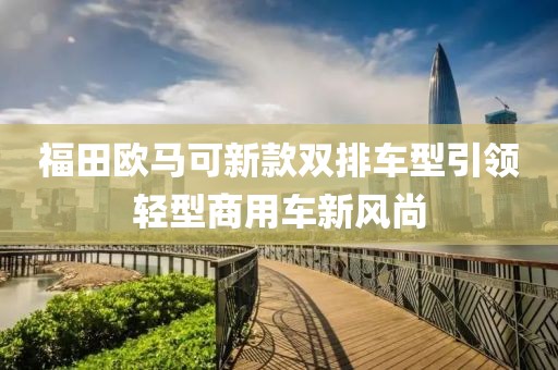 福田歐馬可新款雙排車型引領(lǐng)輕型商用車新風(fēng)尚