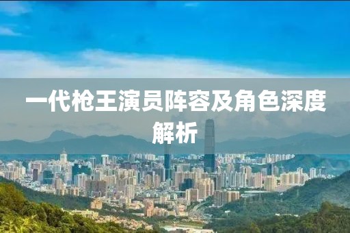 一代槍王演員陣容及角色深度解析