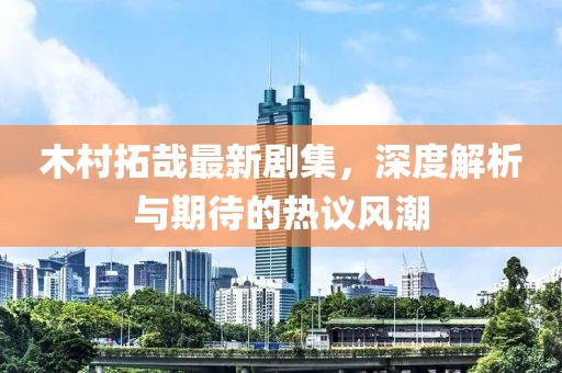 木村拓哉最新劇集，深度解析與期待的熱議風潮