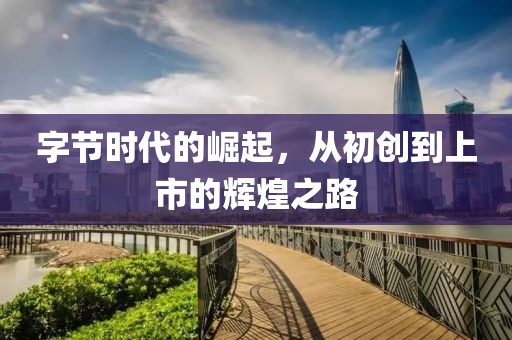字節(jié)時代的崛起，從初創(chuàng)到上市的輝煌之路