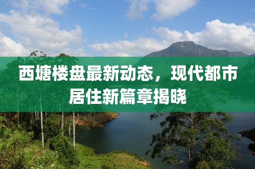 西塘樓盤最新動(dòng)態(tài)，現(xiàn)代都市居住新篇章揭曉