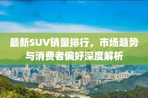 最新SUV銷量排行，市場(chǎng)趨勢(shì)與消費(fèi)者偏好深度解析