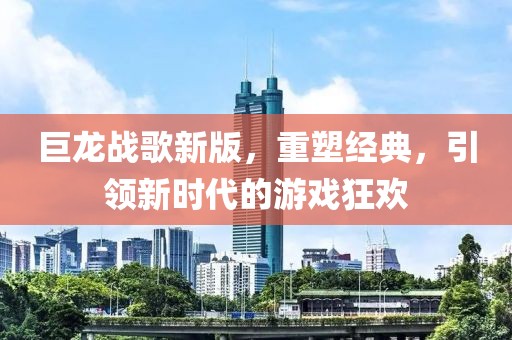 巨龍戰(zhàn)歌新版，重塑經(jīng)典，引領(lǐng)新時代的游戲狂歡