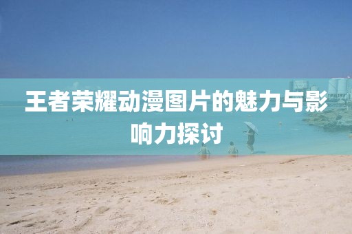 王者榮耀動(dòng)漫圖片的魅力與影響力探討