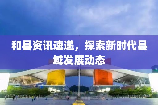 和縣資訊速遞，探索新時代縣域發(fā)展動態(tài)