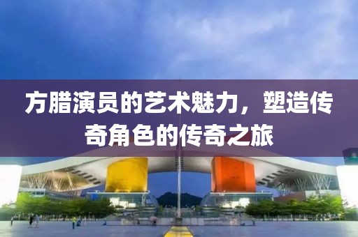 方臘演員的藝術魅力，塑造傳奇角色的傳奇之旅