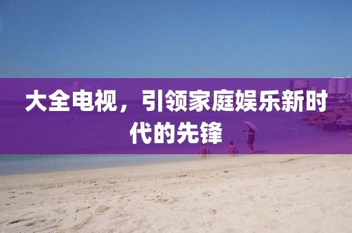 大全電視，引領(lǐng)家庭娛樂新時代的先鋒