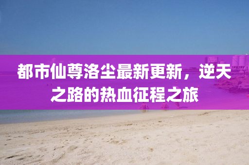 都市仙尊洛塵最新更新，逆天之路的熱血征程之旅