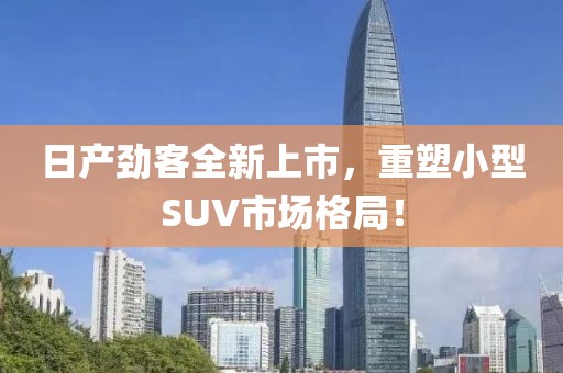 日產(chǎn)勁客全新上市，重塑小型SUV市場格局！
