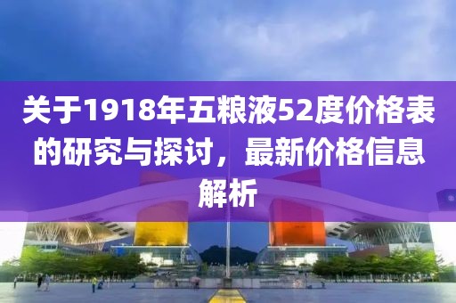 關(guān)于1918年五糧液52度價格表的研究與探討，最新價格信息解析