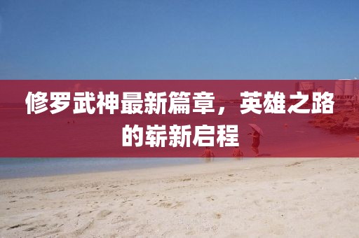 修羅武神最新篇章，英雄之路的嶄新啟程