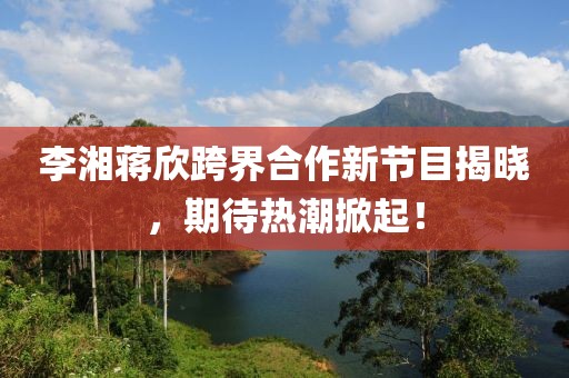李湘蔣欣跨界合作新節(jié)目揭曉，期待熱潮掀起！