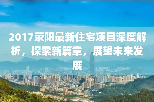 2017滎陽最新住宅項(xiàng)目深度解析，探索新篇章，展望未來發(fā)展