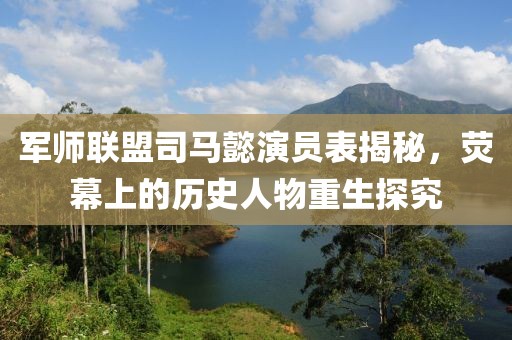 軍師聯(lián)盟司馬懿演員表揭秘，熒幕上的歷史人物重生探究