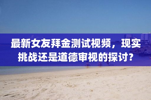 最新女友拜金測試視頻，現(xiàn)實挑戰(zhàn)還是道德審視的探討？