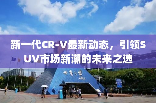 新一代CR-V最新動態(tài)，引領(lǐng)SUV市場新潮的未來之選