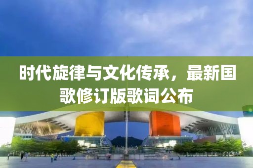 時(shí)代旋律與文化傳承，最新國(guó)歌修訂版歌詞公布