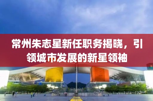 常州朱志星新任職務(wù)揭曉，引領(lǐng)城市發(fā)展的新星領(lǐng)袖