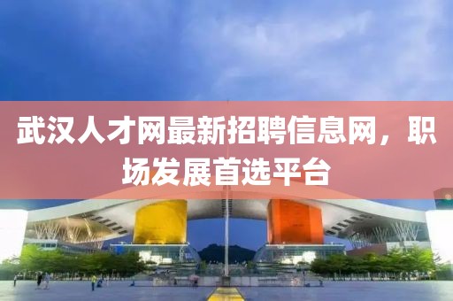 武漢人才網(wǎng)最新招聘信息網(wǎng)，職場發(fā)展首選平臺