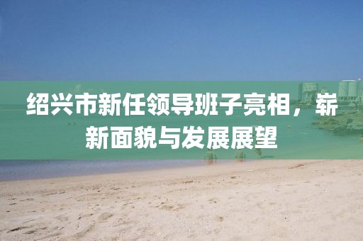 紹興市新任領(lǐng)導(dǎo)班子亮相，嶄新面貌與發(fā)展展望