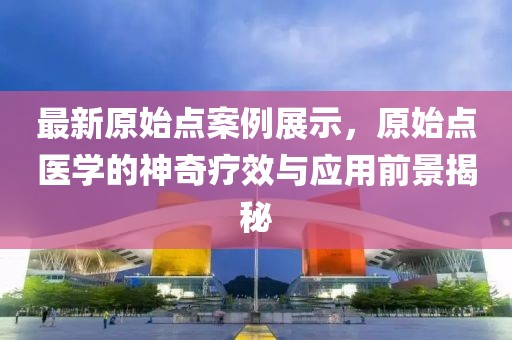 最新原始點案例展示，原始點醫(yī)學(xué)的神奇療效與應(yīng)用前景揭秘