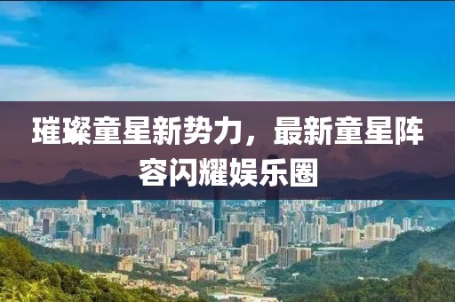 璀璨童星新勢力，最新童星陣容閃耀娛樂圈