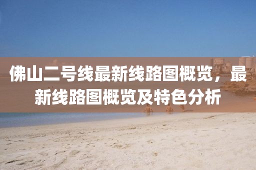 佛山二號線最新線路圖概覽，最新線路圖概覽及特色分析