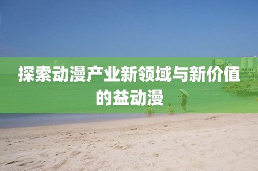 探索動漫產(chǎn)業(yè)新領(lǐng)域與新價值的益動漫