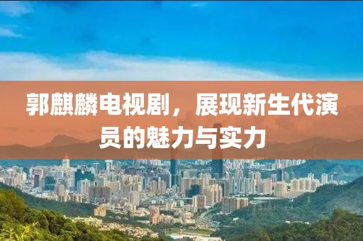郭麒麟電視劇，展現(xiàn)新生代演員的魅力與實力