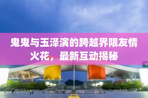 鬼鬼與玉澤演的跨越界限友情火花，最新互動(dòng)揭秘