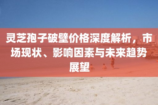 靈芝孢子破壁價格深度解析，市場現(xiàn)狀、影響因素與未來趨勢展望