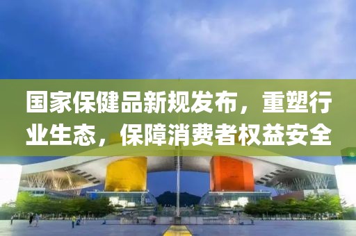 國家保健品新規(guī)發(fā)布，重塑行業(yè)生態(tài)，保障消費(fèi)者權(quán)益安全