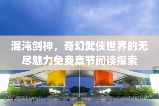 混沌劍神，奇幻武俠世界的無盡魅力免費章節(jié)閱讀探索