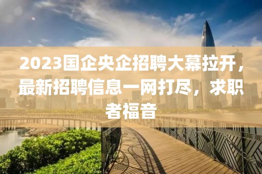 2023國企央企招聘大幕拉開，最新招聘信息一網(wǎng)打盡，求職者福音
