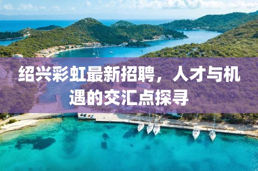 紹興彩虹最新招聘，人才與機(jī)遇的交匯點(diǎn)探尋