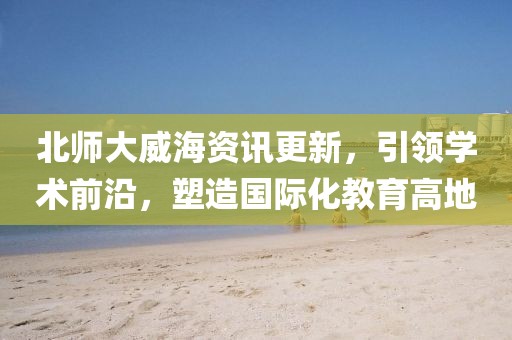 北師大威海資訊更新，引領(lǐng)學(xué)術(shù)前沿，塑造國際化教育高地
