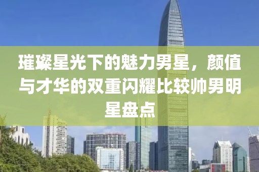 璀璨星光下的魅力男星，顏值與才華的雙重閃耀比較帥男明星盤(pán)點(diǎn)