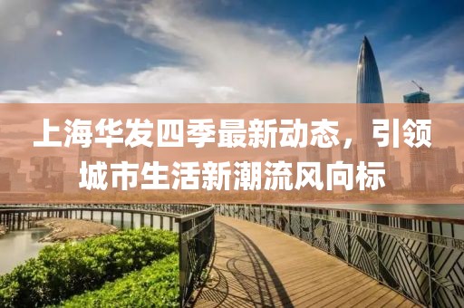 上海華發(fā)四季最新動態(tài)，引領(lǐng)城市生活新潮流風向標