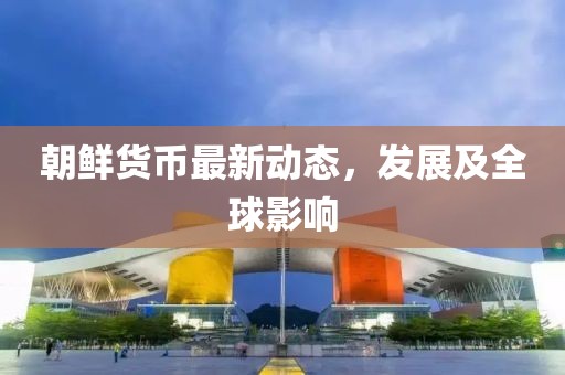 朝鮮貨幣最新動(dòng)態(tài)，發(fā)展及全球影響