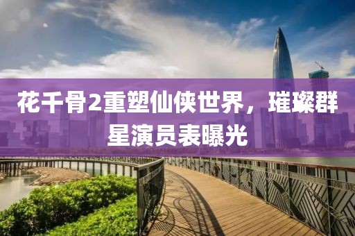 花千骨2重塑仙俠世界，璀璨群星演員表曝光