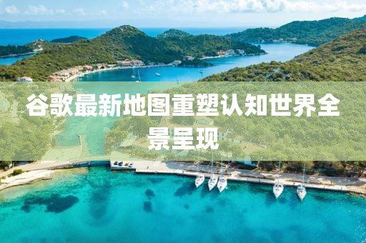 谷歌最新地圖重塑認(rèn)知世界全景呈現(xiàn)