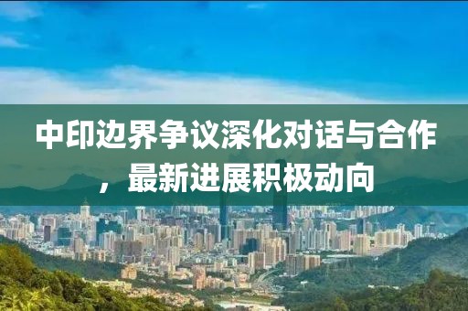 中印邊界爭(zhēng)議深化對(duì)話與合作，最新進(jìn)展積極動(dòng)向