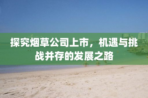 探究煙草公司上市，機(jī)遇與挑戰(zhàn)并存的發(fā)展之路