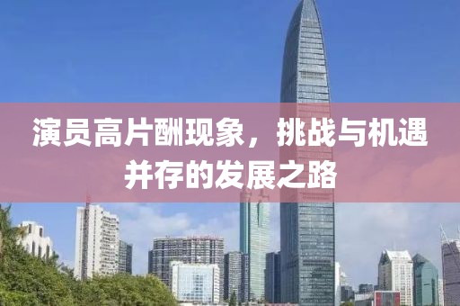 演員高片酬現(xiàn)象，挑戰(zhàn)與機(jī)遇并存的發(fā)展之路