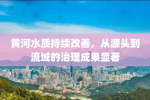黃河水質(zhì)持續(xù)改善，從源頭到流域的治理成果顯著