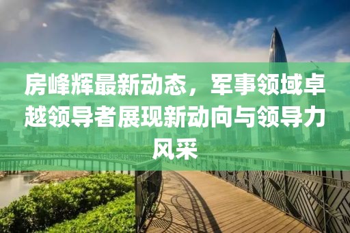 房峰輝最新動(dòng)態(tài)，軍事領(lǐng)域卓越領(lǐng)導(dǎo)者展現(xiàn)新動(dòng)向與領(lǐng)導(dǎo)力風(fēng)采