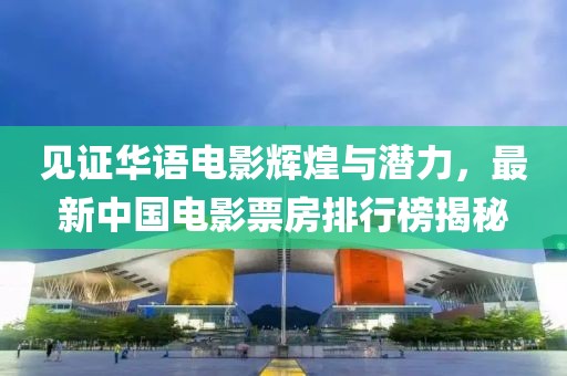 見證華語電影輝煌與潛力，最新中國電影票房排行榜揭秘