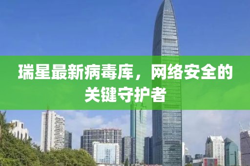 瑞星最新病毒庫，網(wǎng)絡(luò)安全的關(guān)鍵守護者